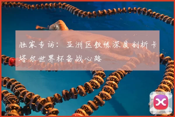 独家专访:亚洲区教练深度剖析卡塔尔世界杯备战心路