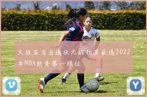文班亚马当选状元班切罗获选2022年NBA新秀第一顺位