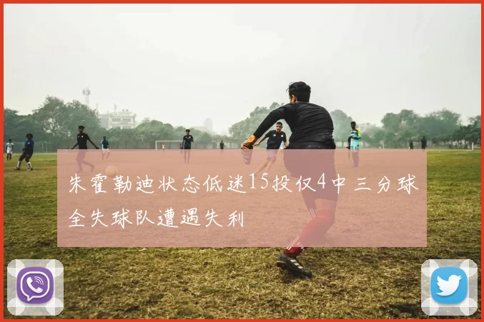 朱霍勒迪状态低迷15投仅4中三分球全失球队遭遇失利