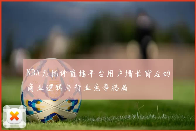 NBA无插件直播平台用户增长背后的商业逻辑与行业竞争格局