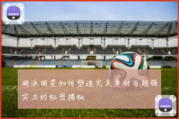 游泳明星如何塑造完美身材与超强实力的秘密揭秘