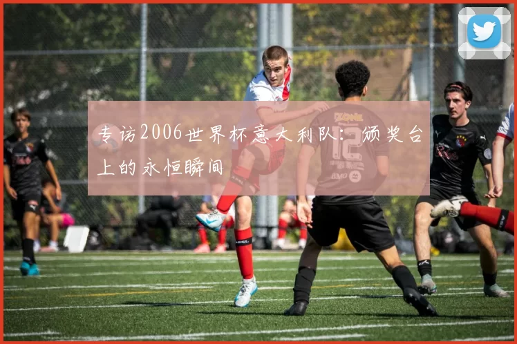 专访2006世界杯意大利队：颁奖台上的永恒瞬间
