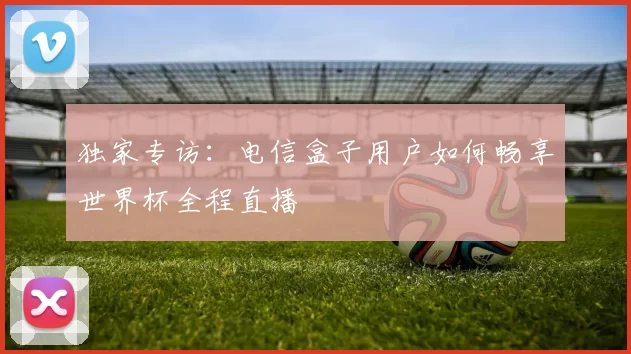 独家专访：电信盒子用户如何畅享世界杯全程直播