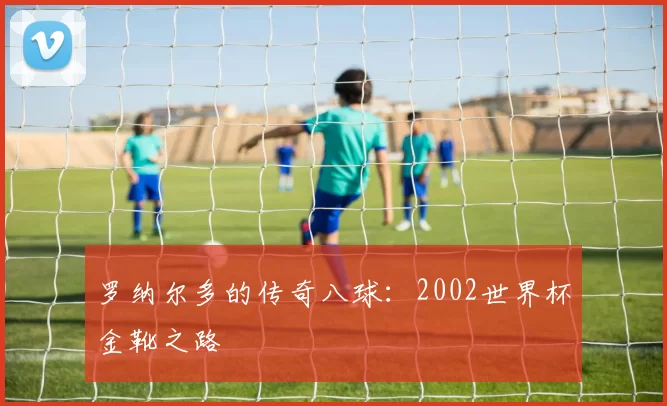 罗纳尔多的传奇八球:2002世界杯金靴之路