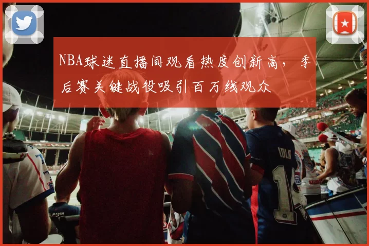 NBA球迷直播间观看热度创新高,季后赛关键战役吸引百万线观众