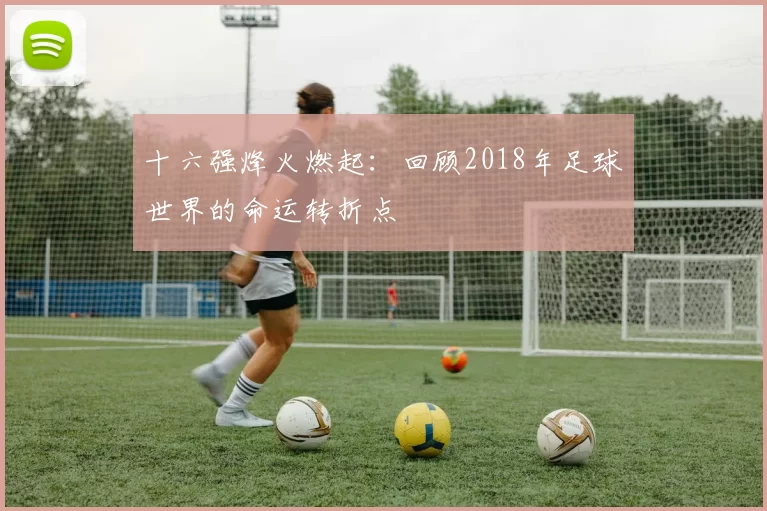 十六强烽火燃起：回顾2018年足球世界的命运转折点