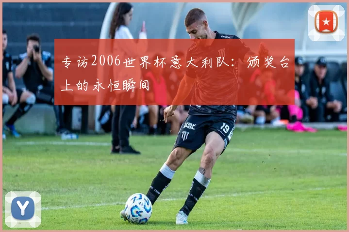 专访2006世界杯意大利队:颁奖台上的永恒瞬间