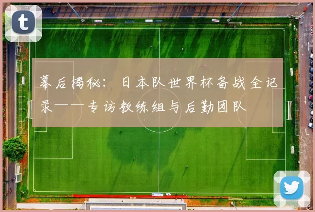 幕后揭秘:日本队世界杯备战全记录——专访教练组与后勤团队