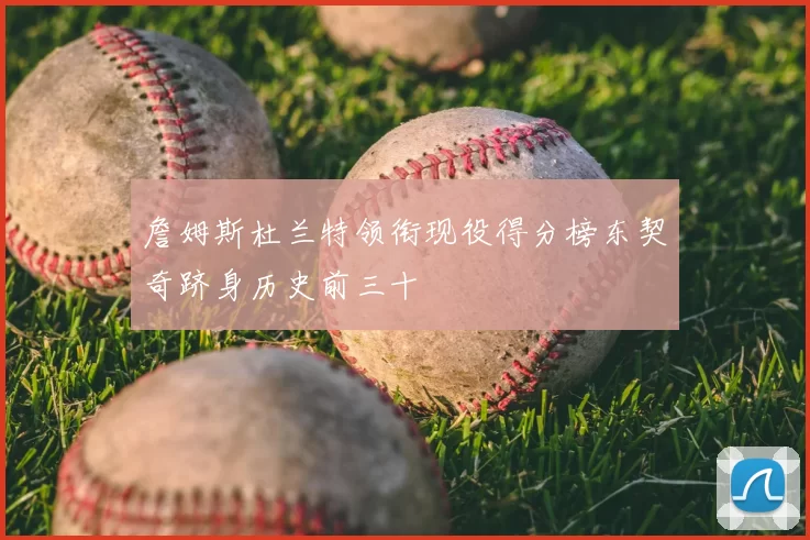 詹姆斯杜兰特领衔现役得分榜东契奇跻身历史前三十