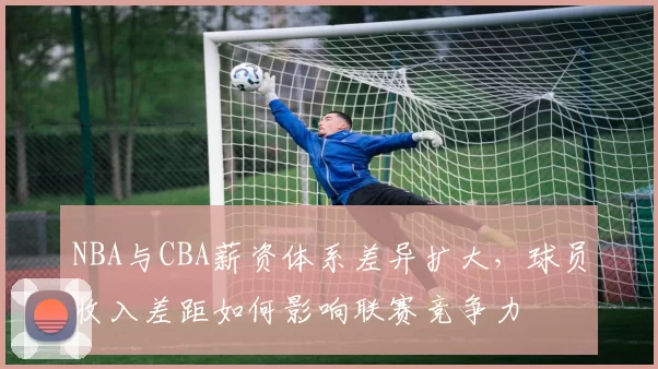NBA与CBA薪资体系差异扩大，球员收入差距如何影响联赛竞争力
