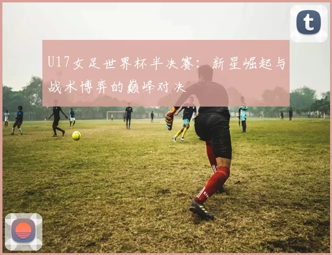 U17女足世界杯半决赛：新星崛起与战术博弈的巅峰对决