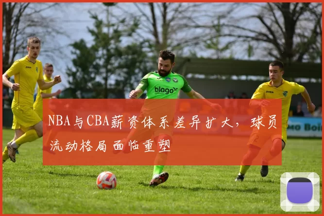 NBA与CBA薪资体系差异扩大,球员流动格局面临重塑