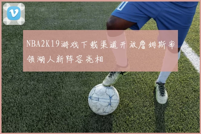 NBA2K19游戏下载渠道开放詹姆斯率领湖人新阵容亮相