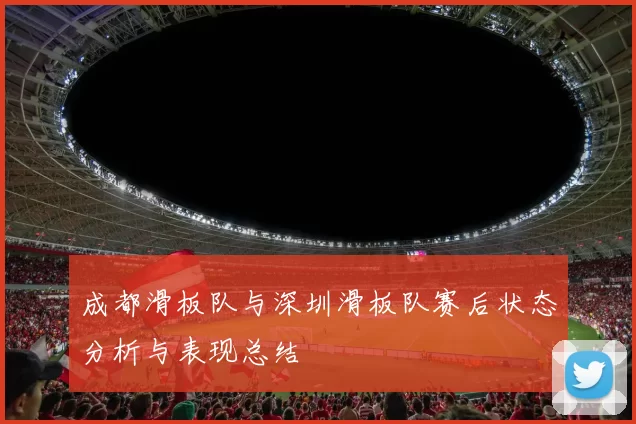 成都滑板队与深圳滑板队赛后状态分析与表现总结