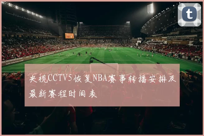 央视CCTV5恢复NBA赛事转播安排及最新赛程时间表