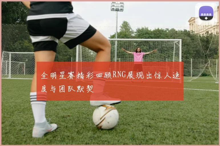 全明星赛精彩回顾RNG展现出惊人速度与团队默契