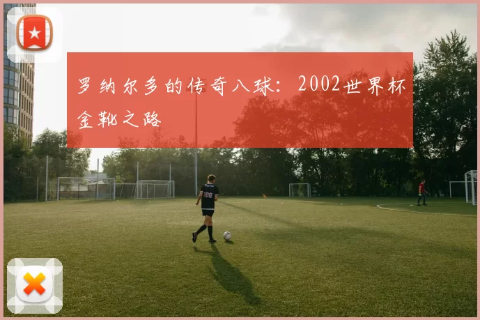 罗纳尔多的传奇八球：2002世界杯金靴之路